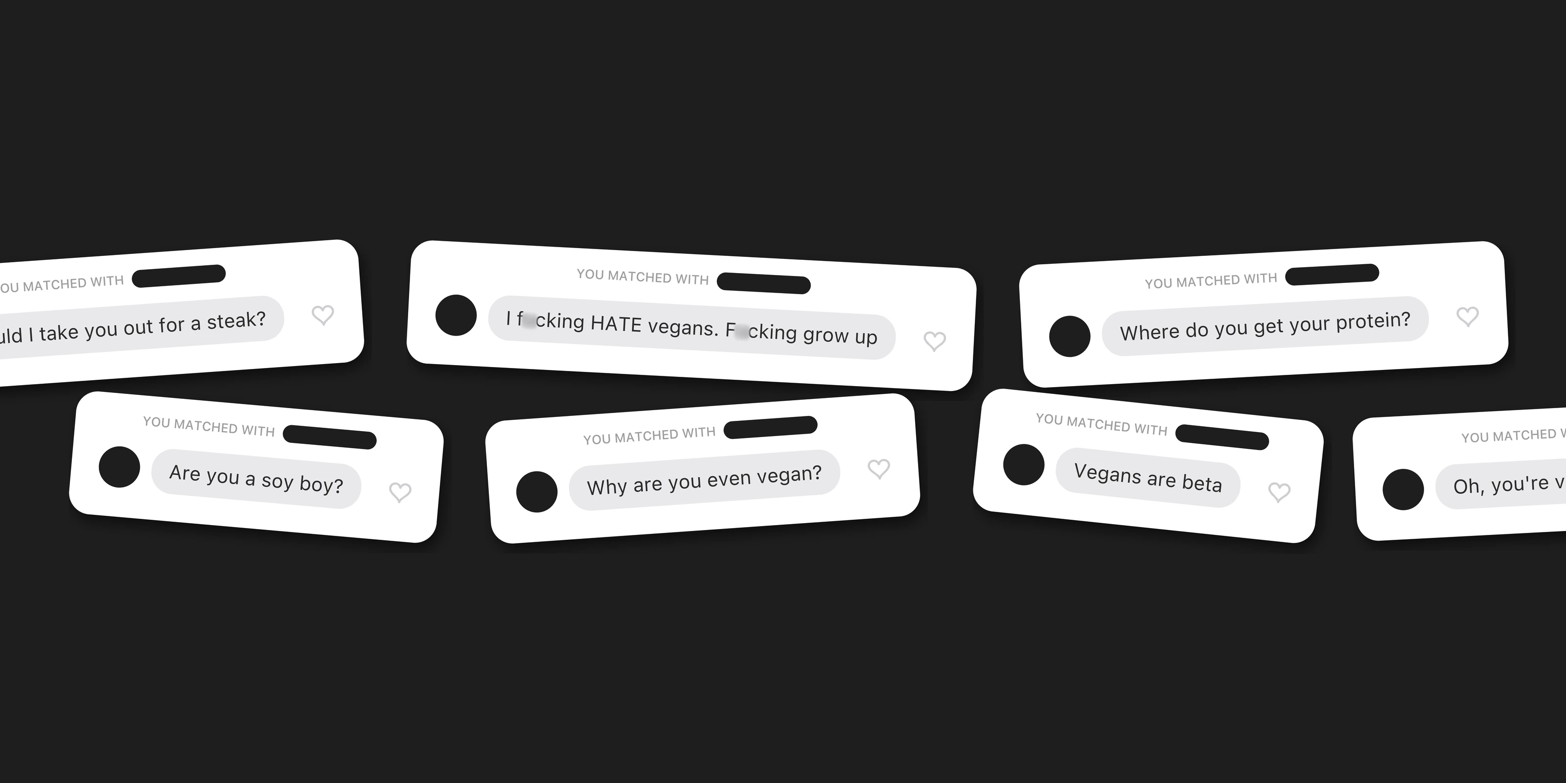 First messages from new matches, scattered on black: I f*cking HATE vegans. F*cking grow up. Where do you get your protein? Why are you even vegan? Are you a soy boy? Should I take you out for a steak? Vegans are beta. Oh, you're vegan. Unmatch.